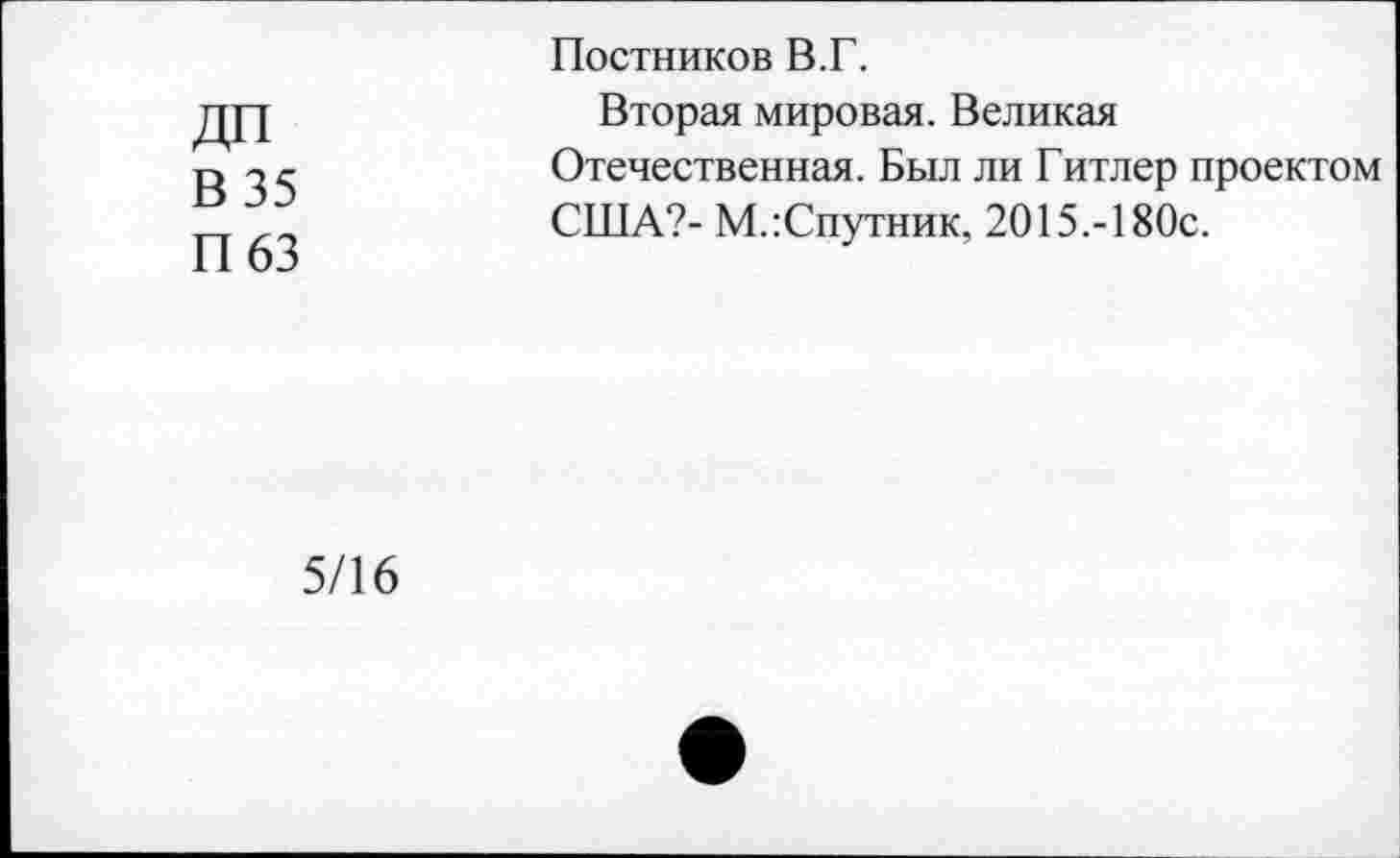 ﻿В 35
П63
Постников В.Г.
Вторая мировая. Великая Отечественная. Был ли Гитлер проектом США?- М.:Спутник, 2015.-180с.
5/16